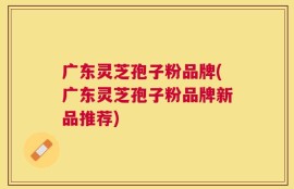 广东灵芝孢子粉品牌(广东灵芝孢子粉品牌新品推荐)