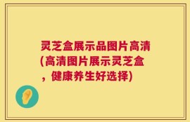 灵芝盒展示品图片高清(高清图片展示灵芝盒，健康养生好选择)