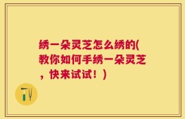 绣一朵灵芝怎么绣的(教你如何手绣一朵灵芝，快来试试！)