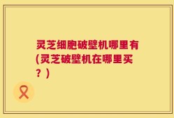 灵芝细胞破壁机哪里有(灵芝破壁机在哪里买？)