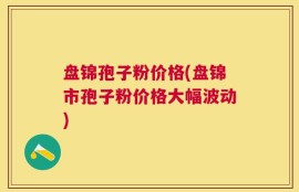 盘锦孢子粉价格(盘锦市孢子粉价格大幅波动)