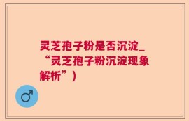 灵芝孢子粉是否沉淀_“灵芝孢子粉沉淀现象解析”)