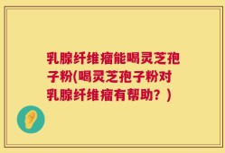 乳腺纤维瘤能喝灵芝孢子粉(喝灵芝孢子粉对乳腺纤维瘤有帮助？)