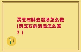 灵芝石斛去湿汤怎么做(灵芝石斛清湿怎么煮？)