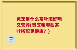 灵芝用什么茶叶泡好喝又营养(灵芝和哪些茶叶搭配更健康？)