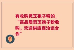 有收购灵芝孢子粉的_“高品质灵芝孢子粉收购，欢迎供应商洽谈合作”