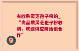 有收购灵芝孢子粉的_“高品质灵芝孢子粉收购，欢迎供应商洽谈合作”