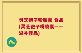 灵芝孢子粉胶囊 食品(灵芝孢子粉胶囊——滋补佳品)