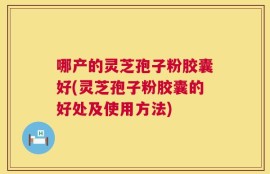 哪产的灵芝孢子粉胶囊好(灵芝孢子粉胶囊的好处及使用方法)