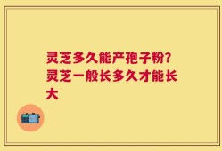 灵芝多久能产孢子粉？灵芝一般长多久才能长大
