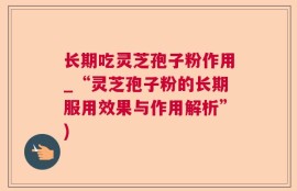 长期吃灵芝孢子粉作用_“灵芝孢子粉的长期服用效果与作用解析”)