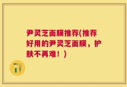 尹灵芝面膜推荐(推荐好用的尹灵芝面膜，护肤不再难！)