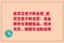 紫灵芝孢子粉自营_紫灵芝孢子粉自营：高品质养生保健佳品，纯净天然，健康生活新选择