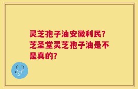 灵芝孢子油安徽利民？芝圣堂灵芝孢子油是不是真的？