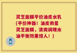 灵芝面膜平价油皮水乳(平价神器！油皮救星灵芝面膜，清爽调理水油平衡效果惊人！)