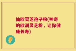 仙欧灵芝孢子粉(神奇的欧洲灵芝粉，让你健康长寿)