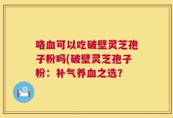 咯血可以吃破壁灵芝孢子粉吗(破壁灵芝孢子粉：补气养血之选？