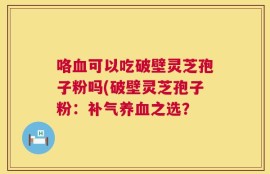 咯血可以吃破壁灵芝孢子粉吗(破壁灵芝孢子粉：补气养血之选？