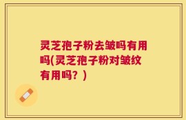 灵芝孢子粉去皱吗有用吗(灵芝孢子粉对皱纹有用吗？)