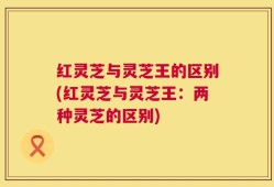 红灵芝与灵芝王的区别(红灵芝与灵芝王：两种灵芝的区别)