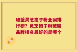 破壁灵芝孢子粉全国排行榜？灵芝饱子粉破璧品牌排名最好的是哪个