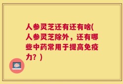 人参灵芝还有还有啥(人参灵芝除外，还有哪些中药常用于提高免疫力？)