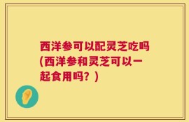 西洋参可以配灵芝吃吗(西洋参和灵芝可以一起食用吗？)