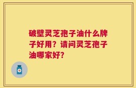 破壁灵芝孢子油什么牌子好用？请问灵芝孢子油哪家好？