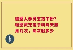 破壁人参灵芝孢子粉？破壁灵芝孢子粉每天服用几次，每次服多少