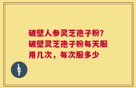 破壁人参灵芝孢子粉？破壁灵芝孢子粉每天服用几次，每次服多少