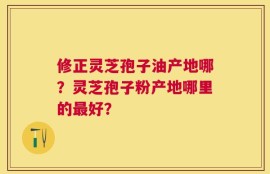修正灵芝孢子油产地哪？灵芝孢子粉产地哪里的最好？