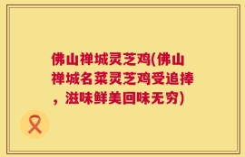 佛山禅城灵芝鸡(佛山禅城名菜灵芝鸡受追捧，滋味鲜美回味无穷)