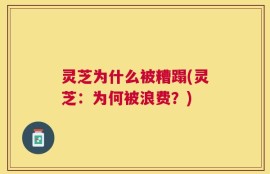 灵芝为什么被糟蹋(灵芝：为何被浪费？)