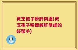 灵芝孢子粉肝阴虚(灵芝孢子粉缓解肝阴虚的好帮手)