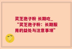 灵芝孢子粉 长期吃_“灵芝孢子粉：长期服用的益处与注意事项”