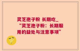灵芝孢子粉 长期吃_“灵芝孢子粉：长期服用的益处与注意事项”