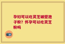 孕妇可以吃灵芝破壁孢子粉？怀孕可以吃灵芝粉吗