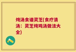 炖汤食谱灵芝(食疗清汤：灵芝炖鸡汤做法大全)