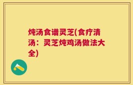 炖汤食谱灵芝(食疗清汤：灵芝炖鸡汤做法大全)