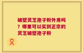 破壁灵芝孢子粉外用吗？哪里可以买到正宗的灵芝破壁孢子粉