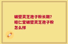 破壁灵芝孢子粉长期？睦仁堂破壁灵芝孢子粉怎么样