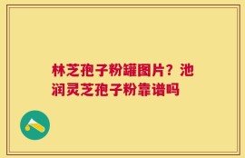 林芝孢子粉罐图片？池润灵芝孢子粉靠谱吗