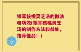 银耳核桃灵芝汤的做法和功效(银耳核桃灵芝汤的制作方法和益处，推荐佳品！)