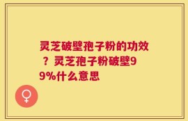 灵芝破壁孢子粉的功效 ？灵芝孢子粉破壁99%什么意思