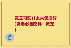 灵芝可配什么来煲汤好(煲汤必备配料：灵芝)