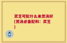 灵芝可配什么来煲汤好(煲汤必备配料：灵芝)