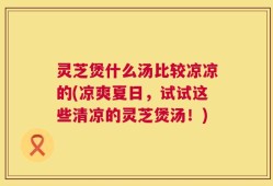 灵芝煲什么汤比较凉凉的(凉爽夏日，试试这些清凉的灵芝煲汤！)