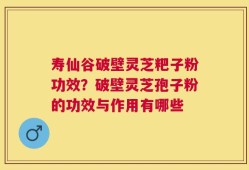 寿仙谷破壁灵芝粑子粉功效？破壁灵芝孢子粉的功效与作用有哪些