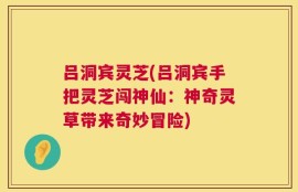 吕洞宾灵芝(吕洞宾手把灵芝闯神仙：神奇灵草带来奇妙冒险)