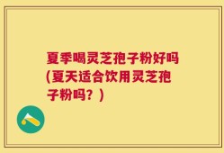 夏季喝灵芝孢子粉好吗(夏天适合饮用灵芝孢子粉吗？)
